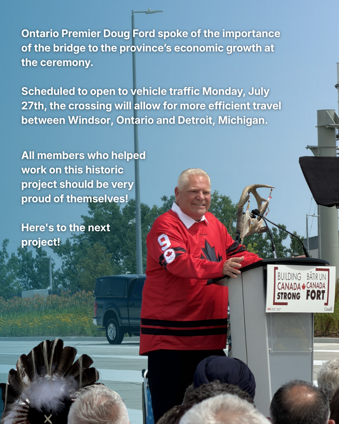 Ontario Premier Doug Ford spoke of the importance of the bridge to the province’s economic growth at the ceremony. Scheduled to open to vehicle traffic Monday, July 27th, the crossing will allow for more efficient travel between Windsor, Ontario and Detroit, Michigan. All members who helped work on this historic project should be very proud of themselves! Here's to the next project!